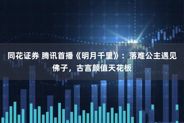 同花证券 腾讯首播《明月千里》：落难公主遇见佛子，古言颜值天花板