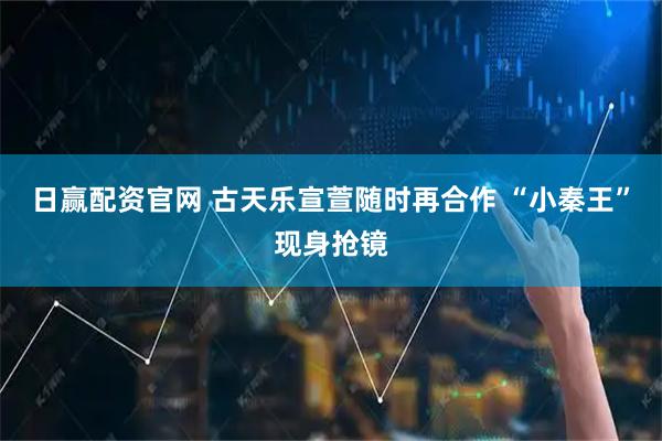 日赢配资官网 古天乐宣萱随时再合作 “小秦王”现身抢镜