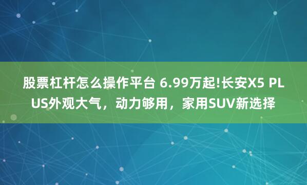 股票杠杆怎么操作平台 6.99万起!长安X5 PLUS外观大气，动力够用，家用SUV新选择