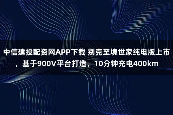 中信建投配资网APP下载 别克至境世家纯电版上市，基于900V平台打造，10分钟充电400km