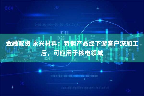 金融配资 永兴材料：特钢产品经下游客户深加工后，可应用于核电领域