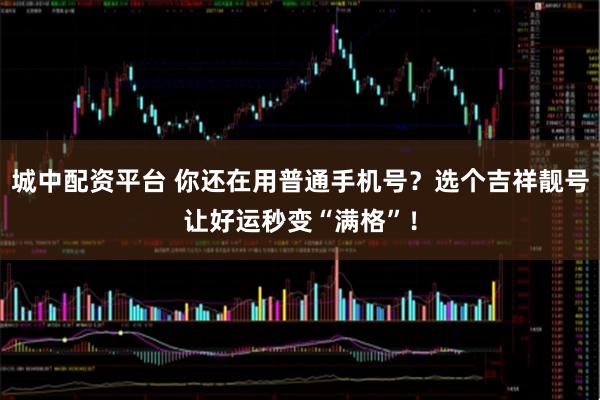 城中配资平台 你还在用普通手机号？选个吉祥靓号让好运秒变“满格”！