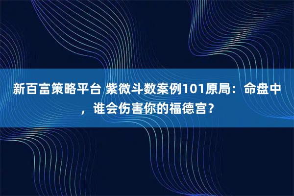 新百富策略平台 紫微斗数案例101原局：命盘中，谁会伤害你的福德宫？