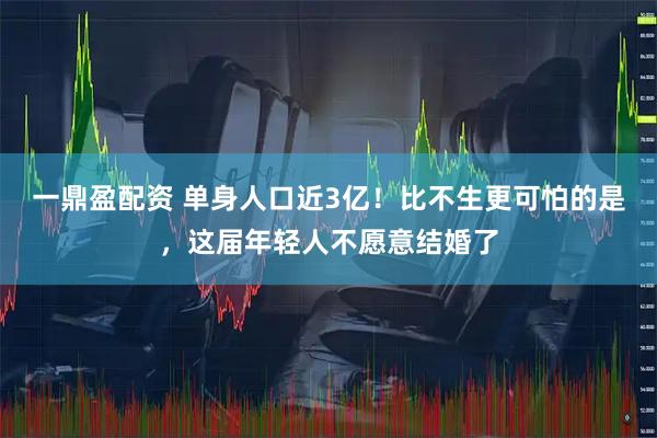 一鼎盈配资 单身人口近3亿！比不生更可怕的是，这届年轻人不愿意结婚了