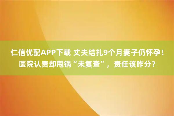 仁信优配APP下载 丈夫结扎9个月妻子仍怀孕！医院认责却甩锅“未复查”，责任该咋分？