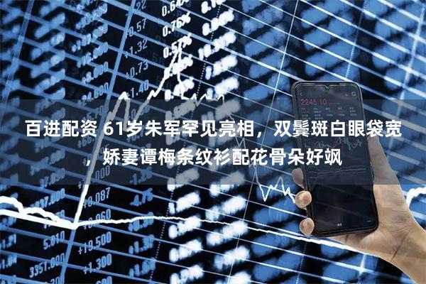 百进配资 61岁朱军罕见亮相,双鬓斑白眼袋宽,娇妻谭梅条纹衫配花骨朵好飒