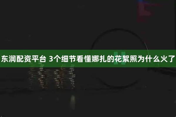 东润配资平台 3个细节看懂娜扎的花絮照为什么火了
