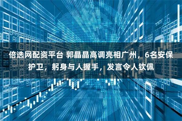 倍选网配资平台 郭晶晶高调亮相广州，6名安保护卫，躬身与人握手，发言令人钦佩