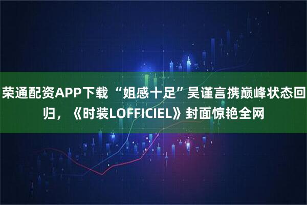 荣通配资APP下载 “姐感十足”吴谨言携巅峰状态回归，《时装LOFFICIEL》封面惊艳全网