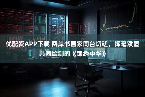 优配资APP下载 两岸书画家同台切磋，挥毫泼墨共同绘制的《锦绣中华》