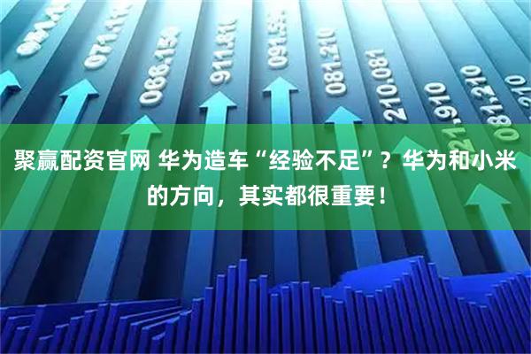 聚赢配资官网 华为造车“经验不足”？华为和小米的方向，其实都很重要！