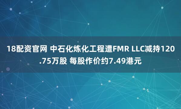 18配资官网 中石化炼化工程遭FMR LLC减持120.75万股 每股作价约7.49港元
