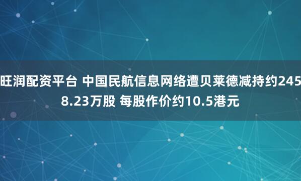 旺润配资平台 中国民航信息网络遭贝莱德减持约2458.23万股 每股作价约10.5港元