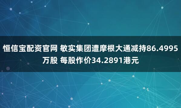 恒信宝配资官网 敏实集团遭摩根大通减持86.4995万股 每股作价34.2891港元