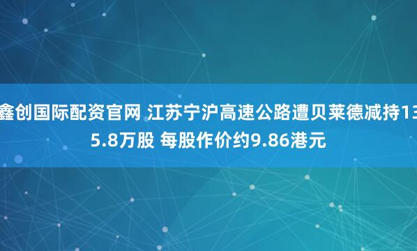 鑫创国际配资官网 江苏宁沪高速公路遭贝莱德减持135.8万股 每股作价约9.86港元