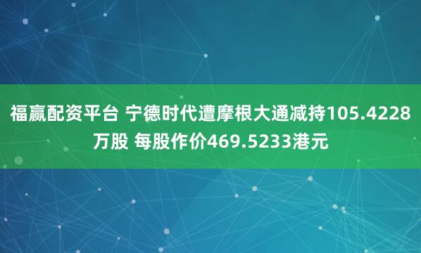 福赢配资平台 宁德时代遭摩根大通减持105.4228万股 每股作价469.5233港元