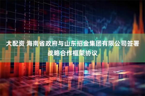 大配资 海南省政府与山东招金集团有限公司签署战略合作框架协议
