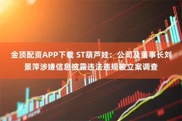金顶配资APP下载 ST葫芦娃：公司及董事长刘景萍涉嫌信息披露违法违规被立案调查