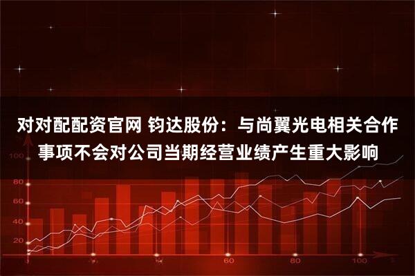对对配配资官网 钧达股份:与尚翼光电相关合作事项不会对公司当期经营业绩产生重大影响