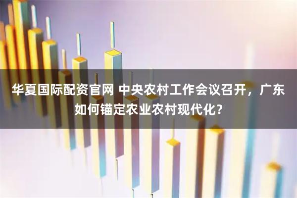 华夏国际配资官网 中央农村工作会议召开，广东如何锚定农业农村现代化？