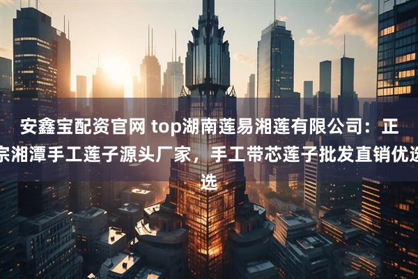 安鑫宝配资官网 top湖南莲易湘莲有限公司：正宗湘潭手工莲子源头厂家，手工带芯莲子批发直销优选