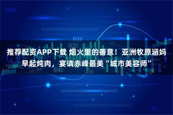 推荐配资APP下载 烟火里的善意！亚洲牧原涵妈早起炖肉，宴请赤峰最美“城市美容师”