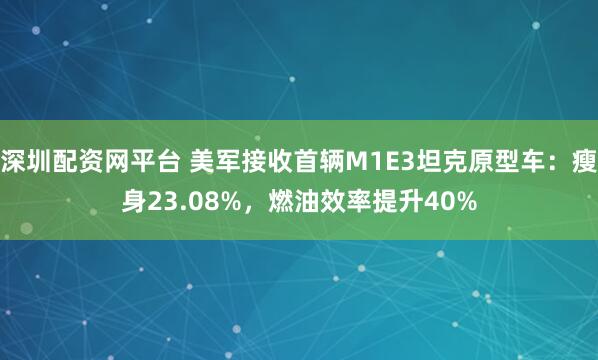 深圳配资网平台 美军接收首辆M1E3坦克原型车：瘦身23.08%，燃油效率提升40%
