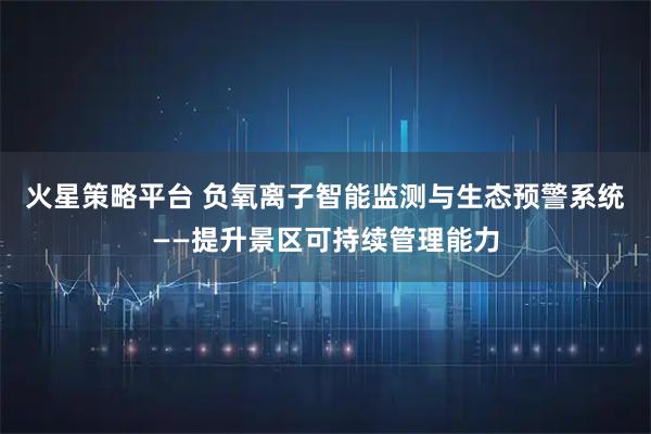 火星策略平台 负氧离子智能监测与生态预警系统——提升景区可持续管理能力