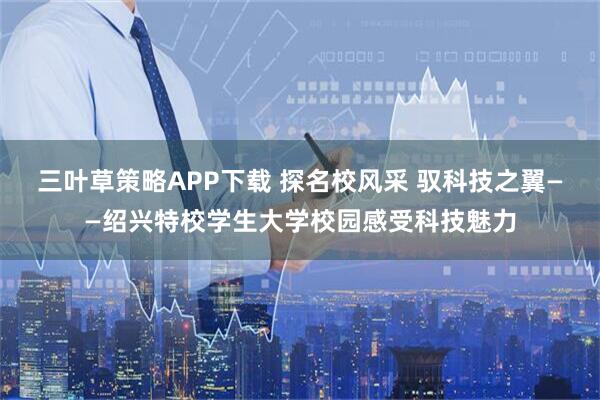 三叶草策略APP下载 探名校风采 驭科技之翼——绍兴特校学生大学校园感受科技魅力
