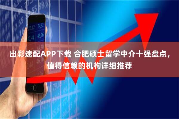 出彩速配APP下载 合肥硕士留学中介十强盘点，值得信赖的机构详细推荐