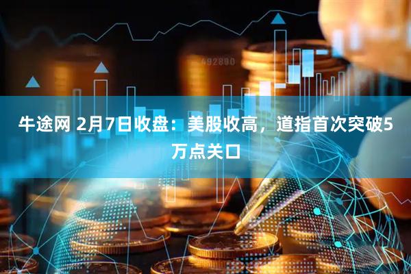 牛途网 2月7日收盘：美股收高，道指首次突破5万点关口