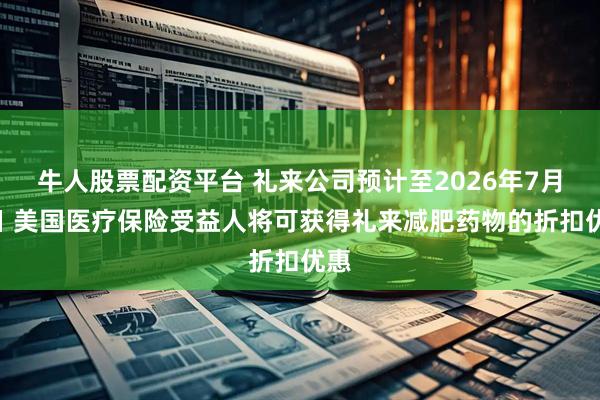 牛人股票配资平台 礼来公司预计至2026年7月1日 美国医疗保险受益人将可获得礼来减肥药物的折扣优惠