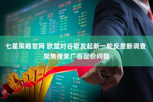 七星策略官网 欧盟对谷歌发起新一轮反垄断调查 聚焦搜索广告定价问题