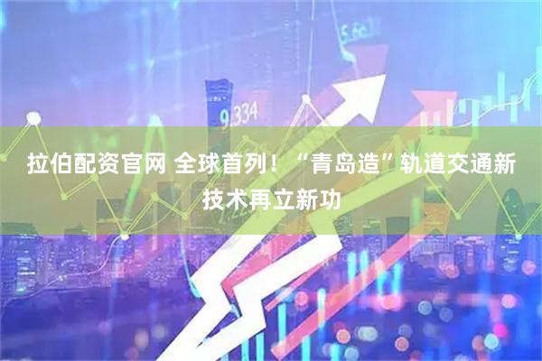 拉伯配资官网 全球首列！“青岛造”轨道交通新技术再立新功