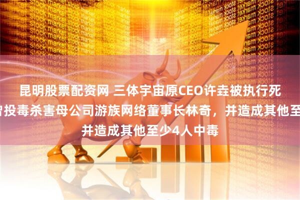 昆明股票配资网 三体宇宙原CEO许垚被执行死刑，此前曾投毒杀害母公司游族网络董事长林奇，并造成其他至少4人中毒