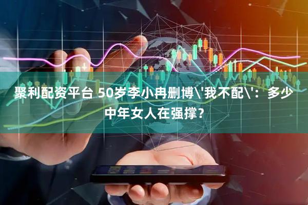 聚利配资平台 50岁李小冉删博'我不配'：多少中年女人在强撑？