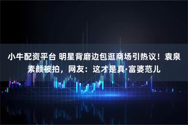 小牛配资平台 明星背磨边包逛商场引热议！袁泉素颜被拍，网友：这才是真·富婆范儿