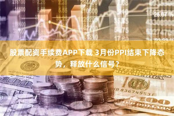 股票配资手续费APP下载 3月份PPI结束下降态势，释放什么信号？