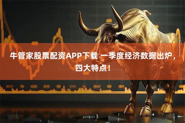 牛管家股票配资APP下载 一季度经济数据出炉,四大特点!