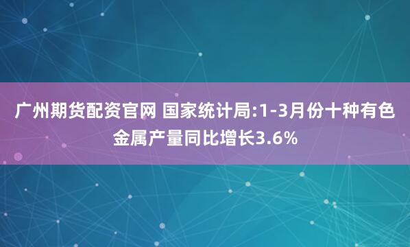 广州期货配资官网 国家统计局:1-3月份十种有色金属产量同比增长3.6%