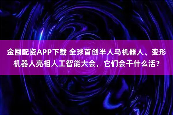 金囤配资APP下载 全球首创半人马机器人、变形机器人亮相人工智能大会，它们会干什么活？
